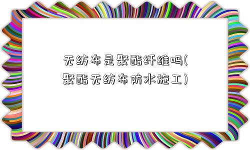 无纺布是聚酯纤维吗(聚酯无纺布防水施工)