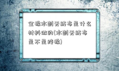 全棉水刺无纺布是什么材料做的(水刺无纺布是不是纯棉)