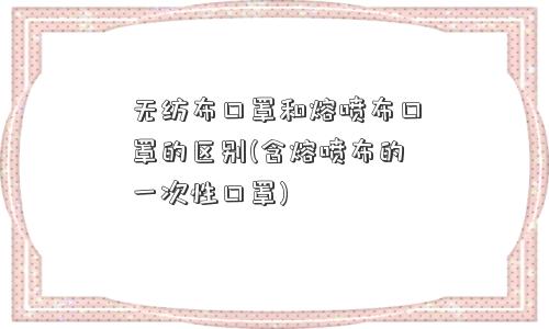 无纺布口罩和熔喷布口罩的区别(含熔喷布的一次性口罩)