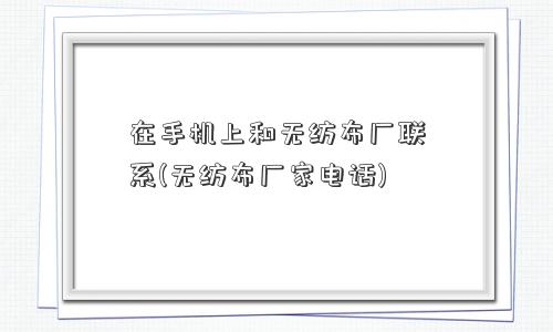 在手机上和无纺布厂联系(无纺布厂家电话)