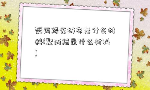 聚丙烯无纺布是什么材料(聚丙烯是什么材料)