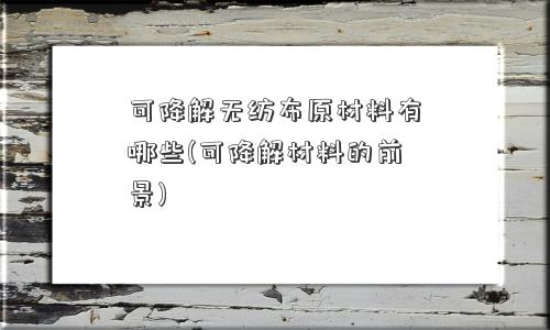 可降解无纺布原材料有哪些(可降解材料的前景)