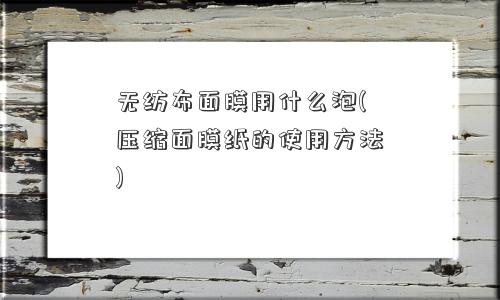无纺布面膜用什么泡(压缩面膜纸的使用方法)