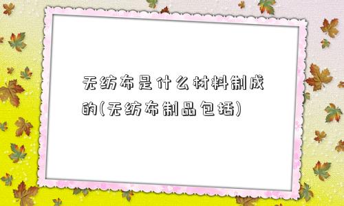 无纺布是什么材料制成的(无纺布制品包括)