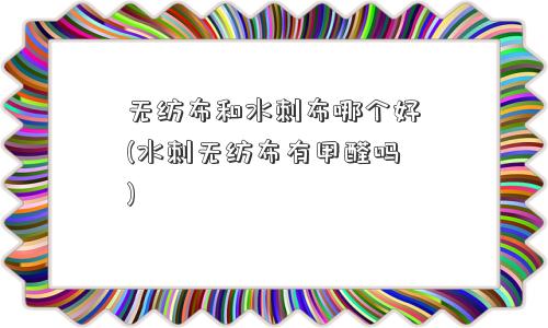 无纺布和水刺布哪个好(水刺无纺布有甲醛吗)