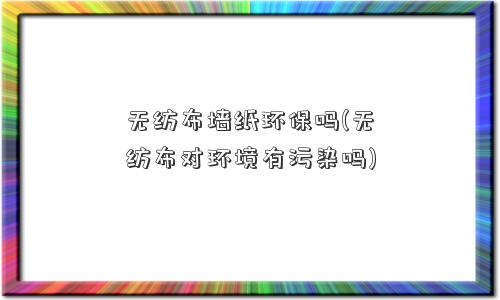 无纺布墙纸环保吗(无纺布对环境有污染吗)