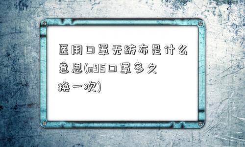 医用口罩无纺布是什么意思(n95口罩多久换一次)