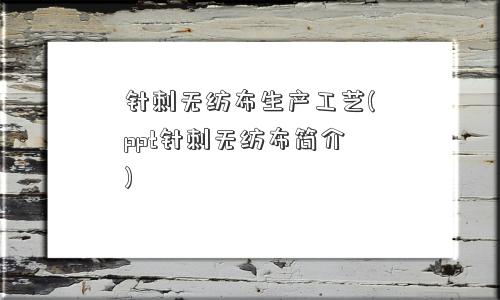 针刺无纺布生产工艺(ppt针刺无纺布简介)