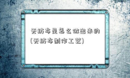 无纺布是怎么做出来的(无纺布制作工艺)