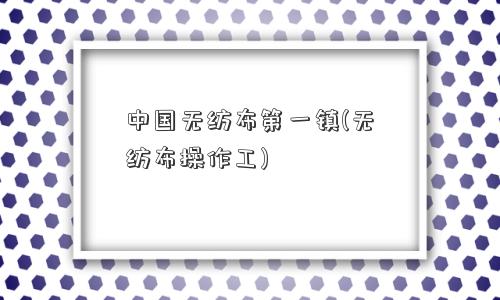 中国无纺布镇(无纺布操作工)