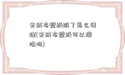 无纺布壁纸脏了怎么清理(无纺布壁纸可以擦洗吗)