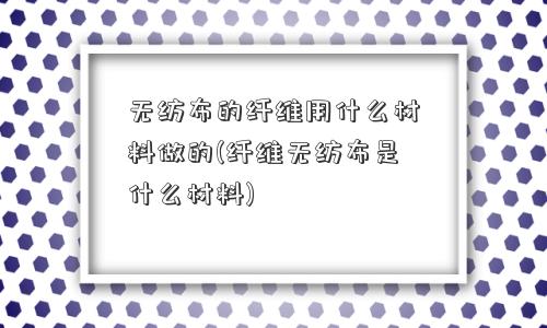 无纺布的纤维用什么材料做的(纤维无纺布是什么材料)