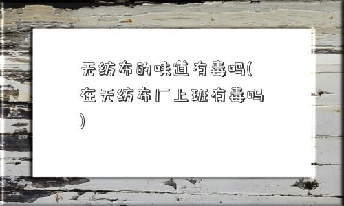 无纺布的味道有毒吗(在无纺布厂上班有毒吗)