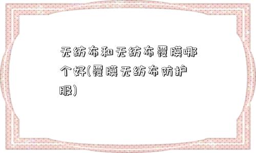 无纺布和无纺布覆膜哪个好(覆膜无纺布防护服)