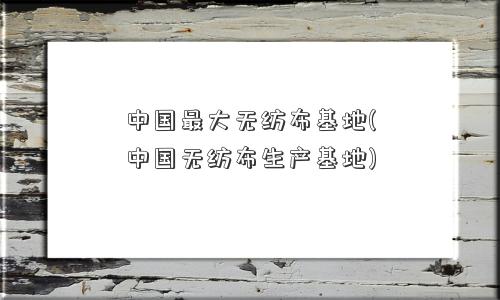 中国更大无纺布基地(中国无纺布生产基地)