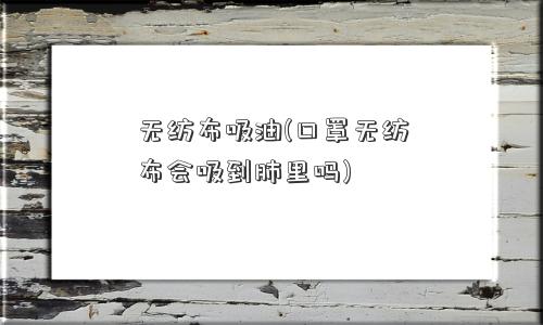 无纺布吸油(口罩无纺布会吸到肺里吗)