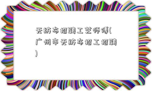 无纺布招聘工艺师傅(广州市无纺布招工招聘)