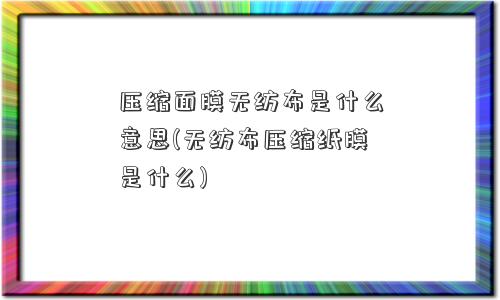 压缩面膜无纺布是什么意思(无纺布压缩纸膜是什么)