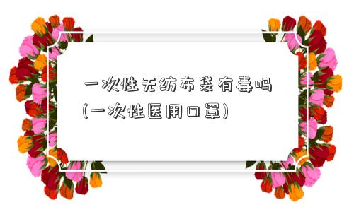 一次性无纺布袋有毒吗(一次性医用口罩)