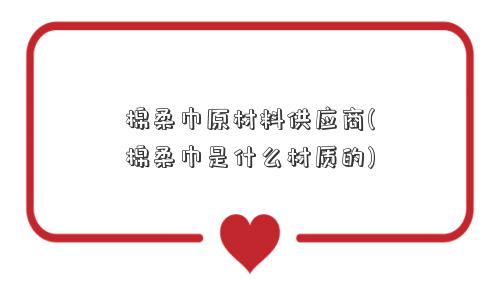 棉柔巾原材料供应商(棉柔巾是什么材质的)