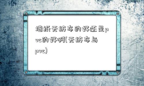 墙纸无纺布的好还是pvc的好啊(无纺布与pvc)