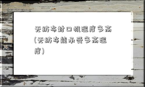 无纺布封口机温度多高(无纺布能承受多高温度)
