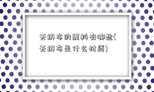 无纺布的原料有哪些(无纺布是什么材质)