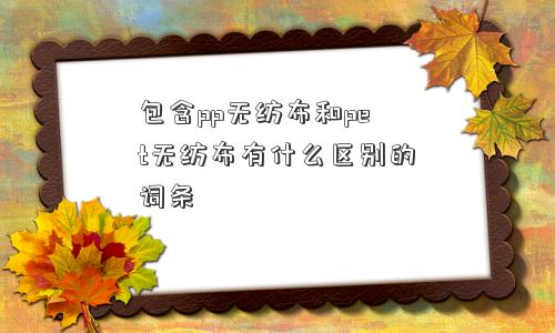 包含pp无纺布和pet无纺布有什么区别的词条