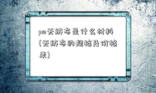 pe无纺布是什么材料(无纺布的规格及价格表)