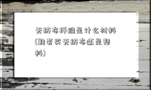 无纺布纤维是什么材料(鞋套买无纺布还是塑料)