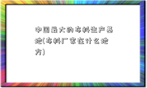 中国更大的布料生产基地(布料厂家在什么地方)